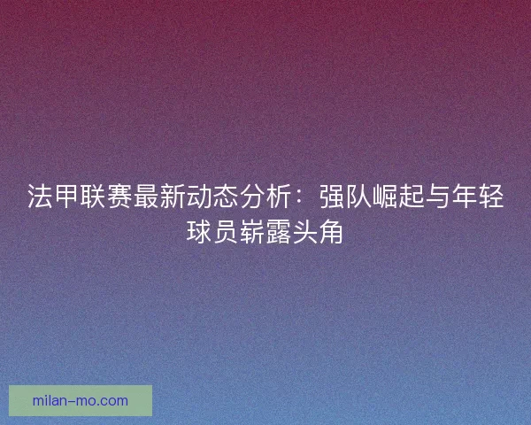 法甲联赛最新动态分析：强队崛起与年轻球员崭露头角
