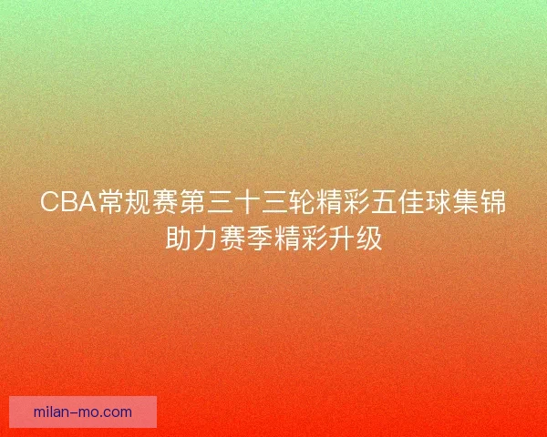 CBA常规赛第三十三轮精彩五佳球集锦助力赛季精彩升级