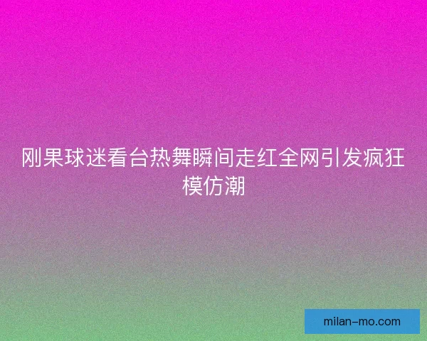 刚果球迷看台热舞瞬间走红全网引发疯狂模仿潮
