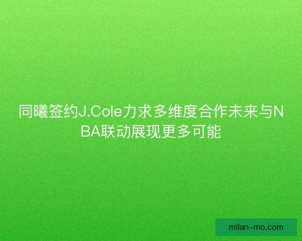 同曦签约J.Cole力求多维度合作未来与NBA联动展现更多可能