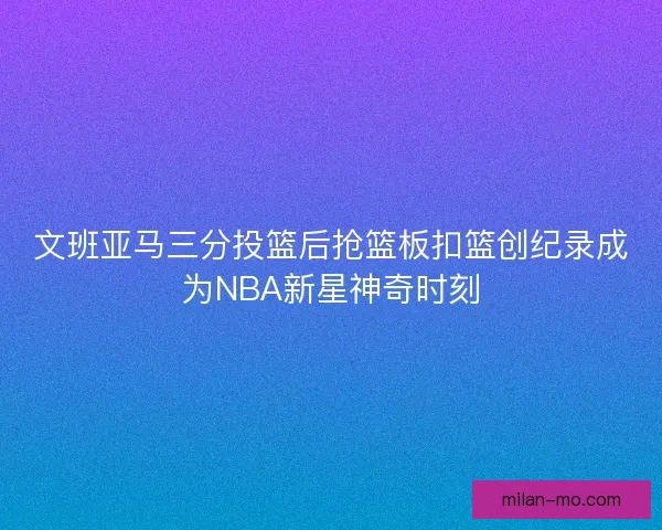 文班亚马三分投篮后抢篮板扣篮创纪录成为NBA新星神奇时刻