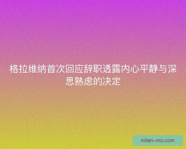 格拉维纳首次回应辞职透露内心平静与深思熟虑的决定