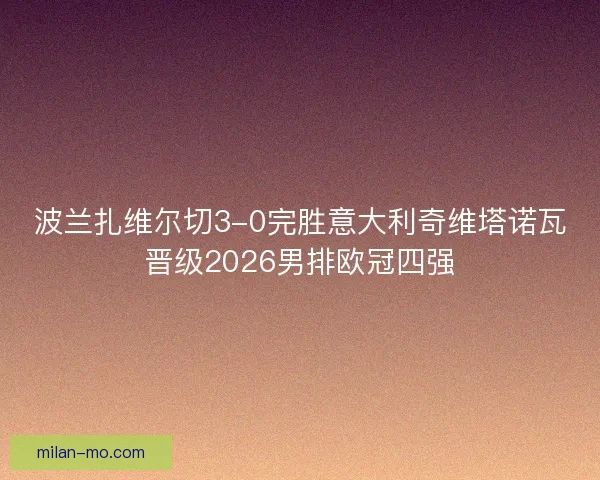 波兰扎维尔切3-0完胜意大利奇维塔诺瓦晋级2026男排欧冠四强