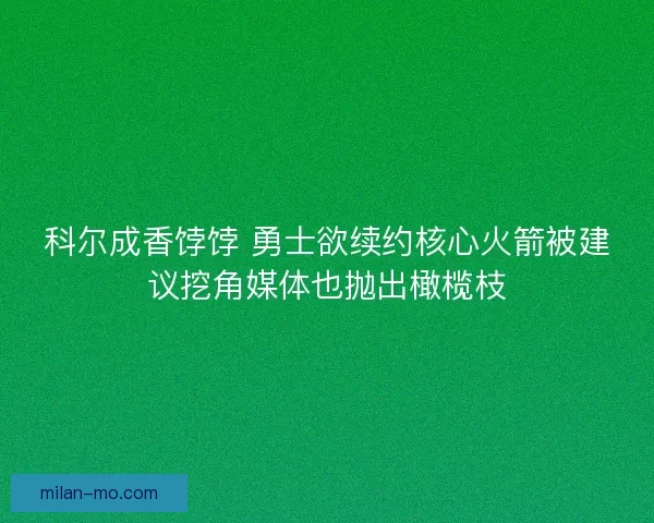 科尔成香饽饽 勇士欲续约核心火箭被建议挖角媒体也抛出橄榄枝