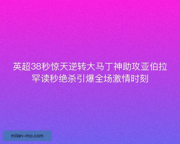 英超38秒惊天逆转大马丁神助攻亚伯拉罕读秒绝杀引爆全场激情时刻