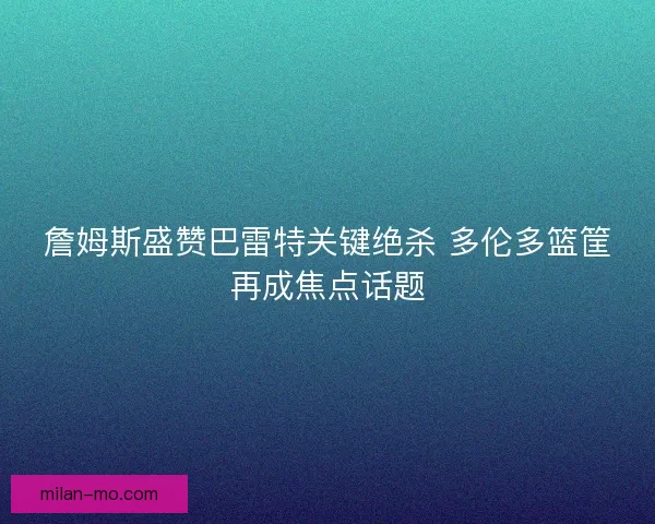 詹姆斯盛赞巴雷特关键绝杀 多伦多篮筐再成焦点话题