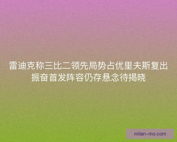 雷迪克称三比二领先局势占优里夫斯复出振奋首发阵容仍存悬念待揭晓