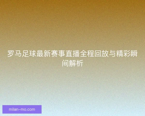 罗马足球最新赛事直播全程回放与精彩瞬间解析