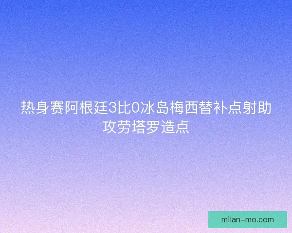 热身赛阿根廷3比0冰岛梅西替补点射助攻劳塔罗造点